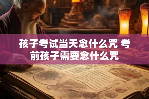 孩子考试当天念什么咒 考前孩子需要念什么咒