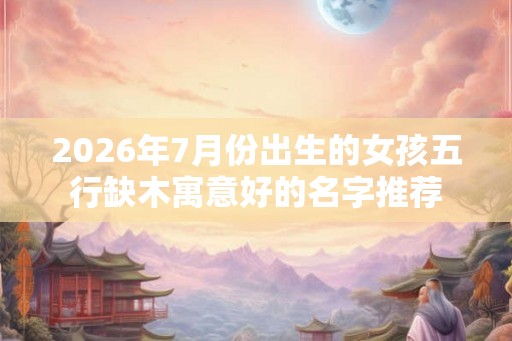 2026年7月份出生的女孩五行缺木寓意好的名字推荐
