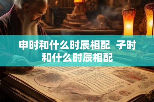 申时和什么时辰相配  子时和什么时辰相配