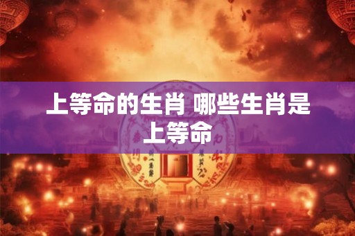 上等命的生肖 哪些生肖是上等命 上等命的生肖 哪些生肖是上等命