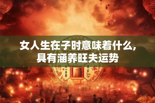 女人生在子时意味着什么,具有涵养旺夫运势 女人生在子时意味着什么,具有涵养旺夫运势