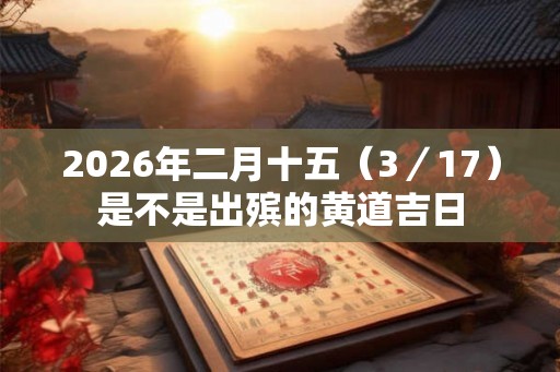 2026年二月十五(3/17)是不是出殡的黄道吉日 2026年二月十五(3/17)是不是出殡的黄道吉日