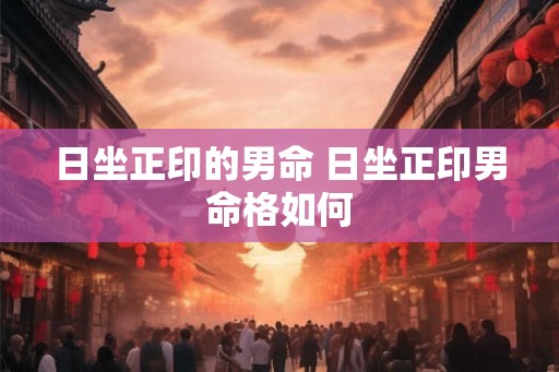 日坐正印的男命 日坐正印男命格如何 日坐正印的男命 日坐正印男命格如何
