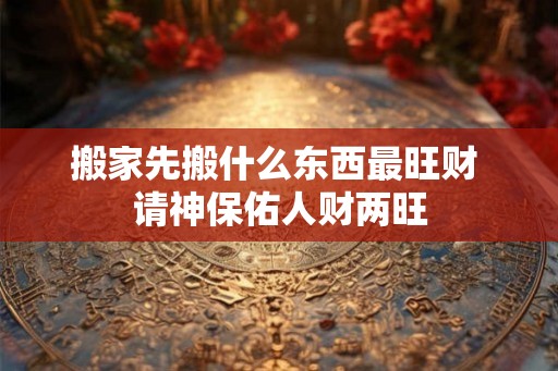 搬家先搬什么东西最旺财 请神保佑人财两旺 搬家先搬什么东西最旺财 请神保佑人财两旺