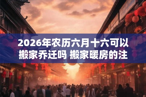 2026年农历六月十六可以搬家乔迁吗 搬家暖房的注意事项