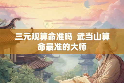 三元观算命准吗  武当山算命最准的大师
