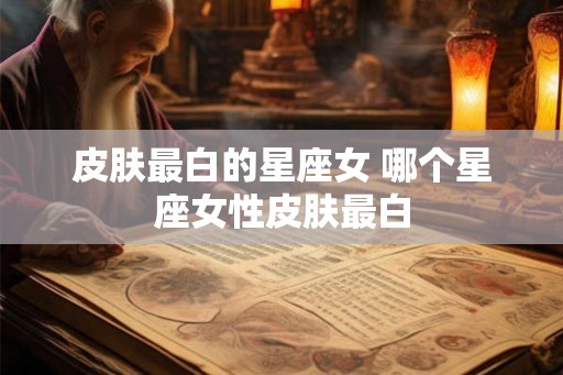 皮肤最白的星座女 哪个星座女性皮肤最白 皮肤最白的星座女 哪个星座女性皮肤最白