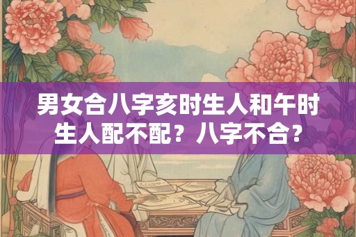 男女合八字亥时生人和午时生人配不配？八字不合？