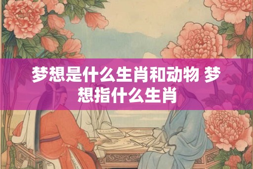 梦想是什么生肖和动物 梦想指什么生肖