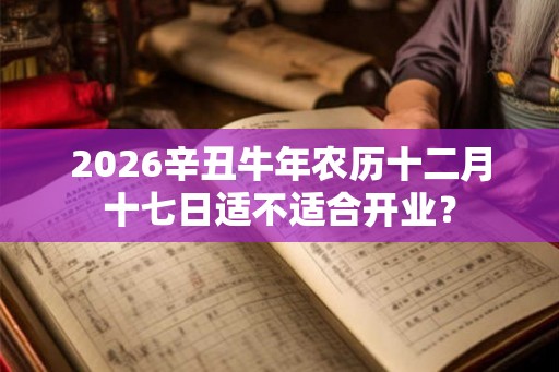2026辛丑牛年农历十二月十七日适不适合开业? 2026辛丑牛年农历十二月十七日适不适合开业?