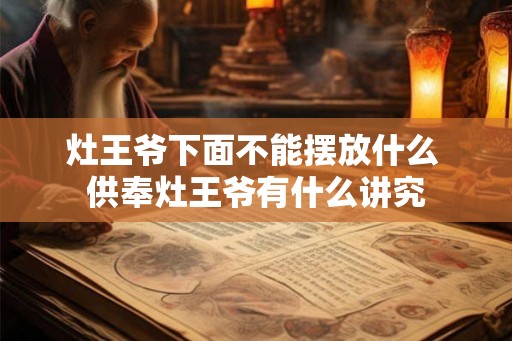 灶王爷下面不能摆放什么 供奉灶王爷有什么讲究 灶王爷下面不能摆放什么 供奉灶王爷有什么讲究