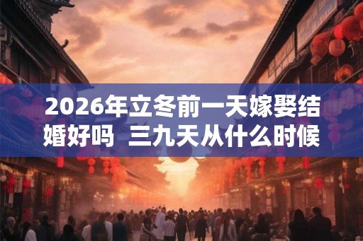 2026年立冬前一天嫁娶结婚好吗 三九天从什么时候开始算 2026年立冬前一天嫁娶结婚好吗 三九天从什么时候开始算