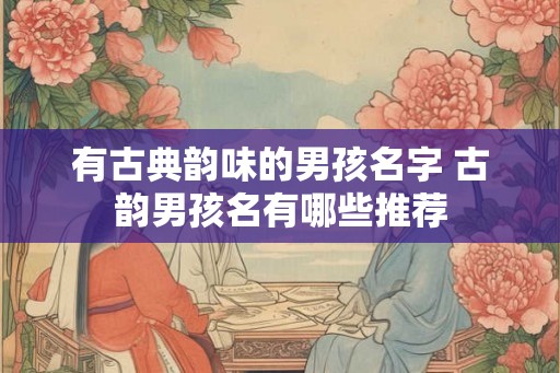 有古典韵味的男孩名字 古韵男孩名有哪些推荐