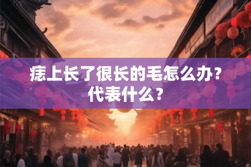 痣上长了很长的毛怎么办?代表什么? 痣上长了很长的毛怎么办?代表什么?