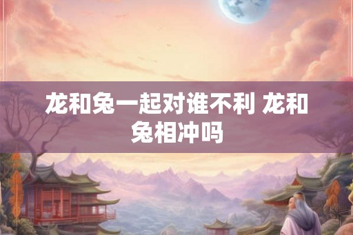 龙和兔一起对谁不利 龙和兔相冲吗