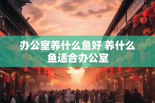 办公室养什么鱼好 养什么鱼适合办公室