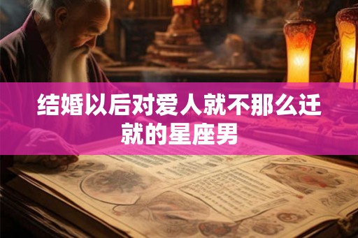 结婚以后对爱人就不那么迁就的星座男