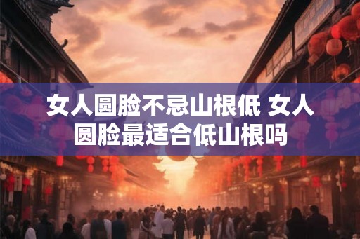 女人圆脸不忌山根低 女人圆脸最适合低山根吗 女人圆脸不忌山根低 女人圆脸最适合低山根吗