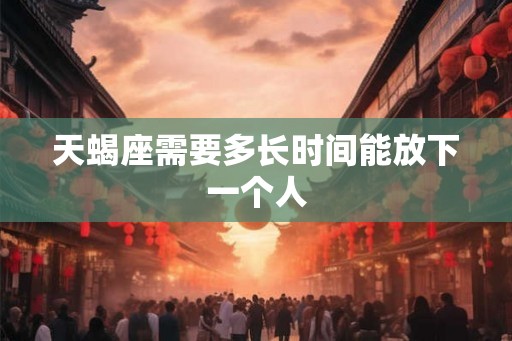天蝎座需要多长时间能放下一个人 天蝎座需要多长时间能放下一个人
