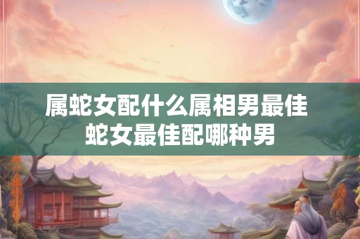 属蛇女配什么属相男最佳 蛇女最佳配哪种男