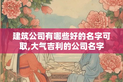 建筑公司有哪些好的名字可取,大气吉利的公司名字