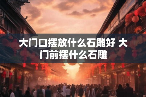 大门口摆放什么石雕好 大门前摆什么石雕