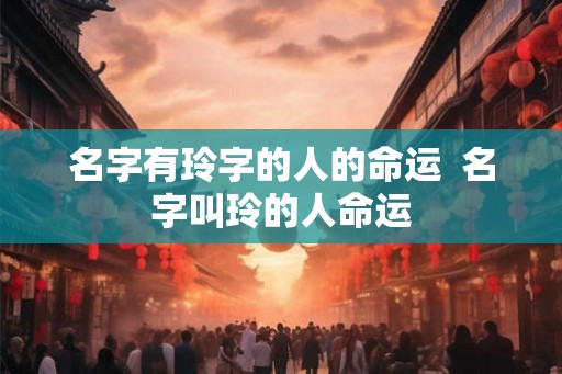 名字有玲字的人的命运 名字叫玲的人命运 名字有玲字的人的命运 名字叫玲的人命运