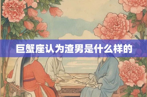 巨蟹座认为渣男是什么样的