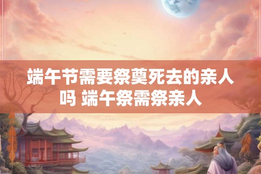 端午节需要祭奠死去的亲人吗 端午祭需祭亲人