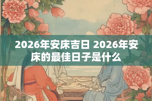 2026年安床吉日 2026年安床的最佳日子是什么 2026年安床吉日 2026年安床的最佳日子是什么