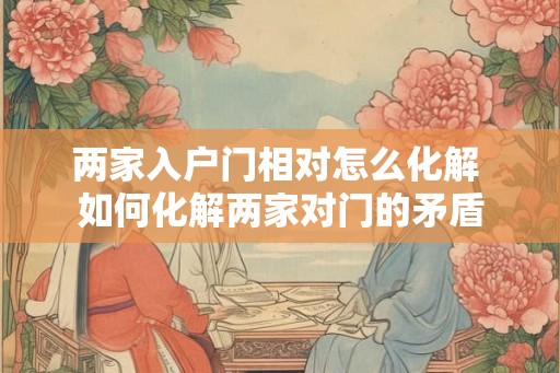 两家入户门相对怎么化解 如何化解两家对门的矛盾