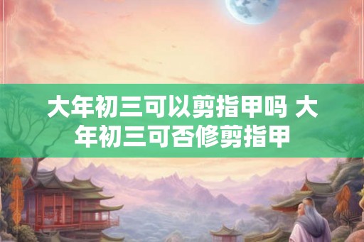 大年初三可以剪指甲吗 大年初三可否修剪指甲