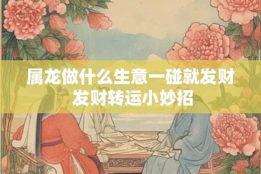 属龙做什么生意一碰就发财 发财转运小妙招 属龙做什么生意一碰就发财 发财转运小妙招
