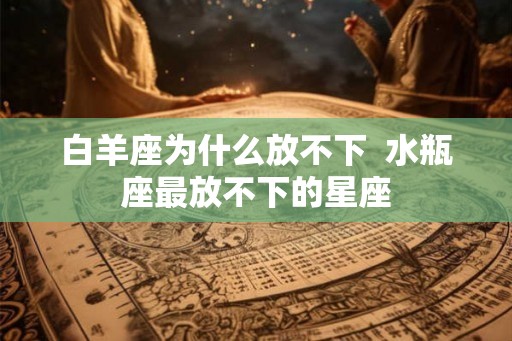 白羊座为什么放不下 水瓶座最放不下的星座 白羊座为什么放不下 水瓶座最放不下的星座