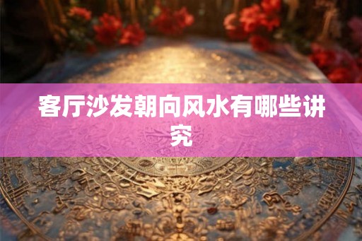 客厅沙发朝向风水有哪些讲究 客厅沙发朝向风水有哪些讲究