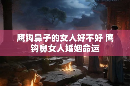 鹰钩鼻子的女人好不好 鹰钩鼻女人婚姻命运