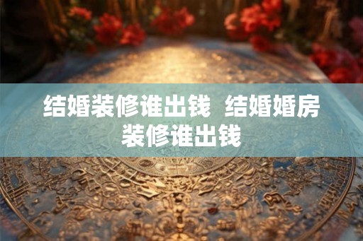 结婚装修谁出钱  结婚婚房装修谁出钱