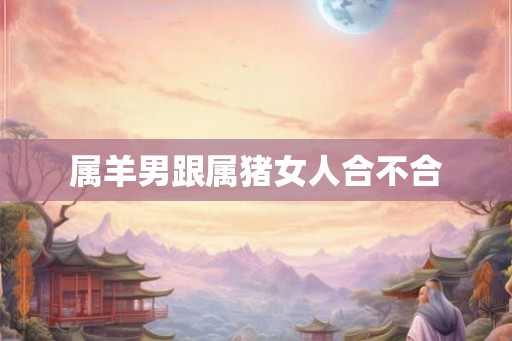 属羊男跟属猪女人合不合 属羊男跟属猪女人合不合