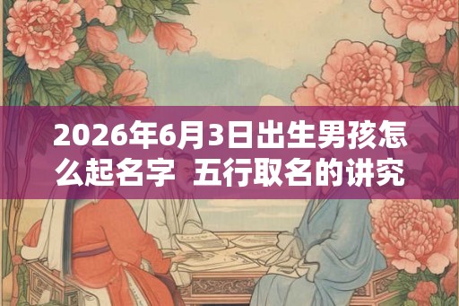 2026年6月3日出生男孩怎么起名字  五行取名的讲究