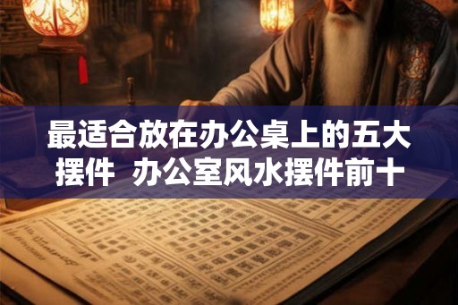 最适合放在办公桌上的五大摆件  办公室风水摆件前十名