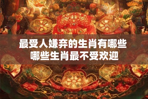 最受人嫌弃的生肖有哪些 哪些生肖最不受欢迎