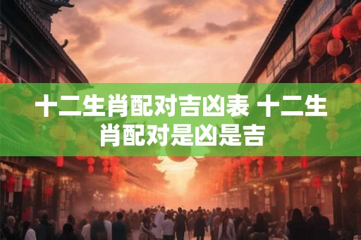 十二生肖配对吉凶表 十二生肖配对是凶是吉