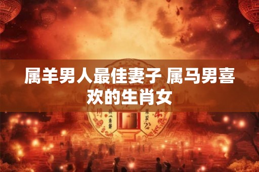 属羊男人最佳妻子 属马男喜欢的生肖女 属羊男人最佳妻子 属马男喜欢的生肖女
