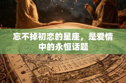 忘不掉初恋的星座，是爱情中的永恒话题