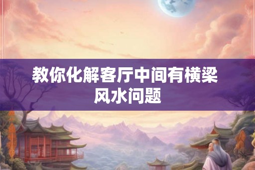 教你化解客厅中间有横梁 风水问题 教你化解客厅中间有横梁 风水问题