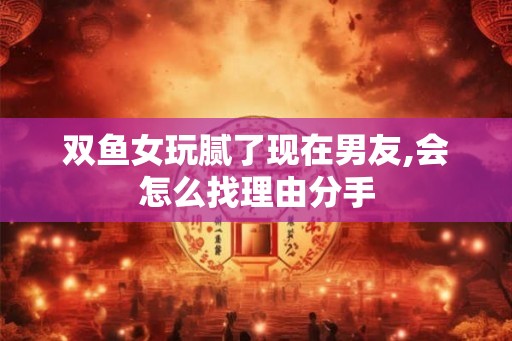 双鱼女玩腻了现在男友,会怎么找理由分手