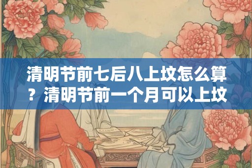 清明节前七后八上坟怎么算？清明节前一个月可以上坟吗？