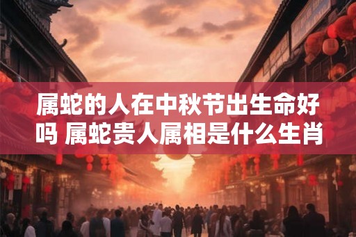 属蛇的人在中秋节出生命好吗 属蛇贵人属相是什么生肖