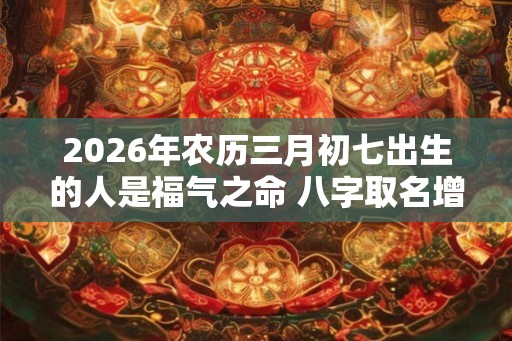 2026年农历三月初七出生的人是福气之命 八字取名增强命局