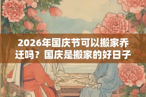2026年国庆节可以搬家乔迁吗？国庆是搬家的好日子吗？